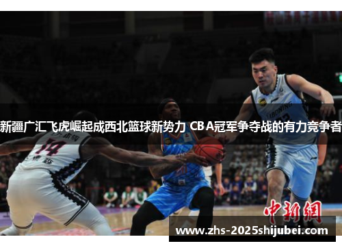 新疆广汇飞虎崛起成西北篮球新势力 CBA冠军争夺战的有力竞争者